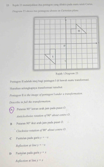 Rajah 23 menunjukkan dua pentagon yang dilukis pada suatu satah Cartes.
Diagram 23 shows two pentagons drawn on Cartesian plane.
Pentagon II adalah imej bagi pentagon I di bawah suatu transformasi.
Huraikan selengkapnya transformasi tersebut
Pentagon II is the image of pentagon I under a transformation.
Describe in full the transformation.
A Putaran 90° lawan arah jam pada pusat O.
Anticlockwise rotation of 90° about centre O.
B Putaran 90° ikut arah jam pada pusat O.
Clockwise rotation of 90° about centre O.
C Pantulan pada garis y=-x
Reflection at line y=-x
D Pantulan pada garis y=x
Reflection at line y=x