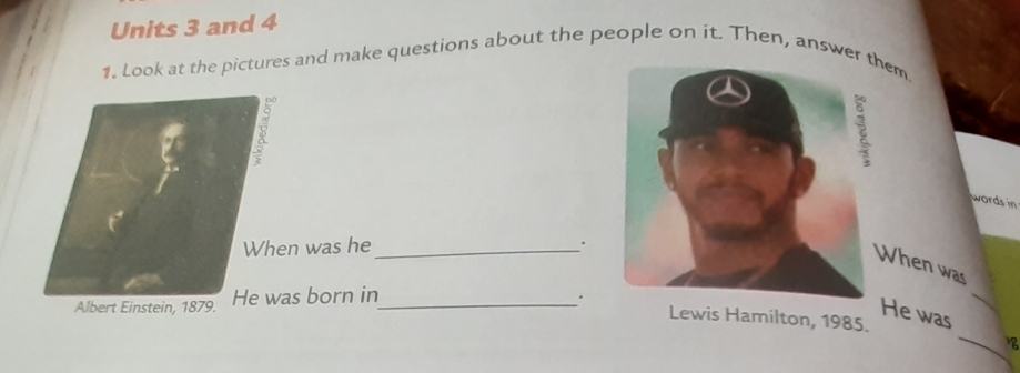 Units 3 and 4 
1. Look at the pictures and make questions about the people on it. Then, answerhem 
words in 
When was he_ . 
When was 
Albert Einstein, 1879. He was born in_ . 
_ 
He was 
Lewis Hamilton, 1985.