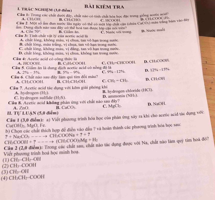 Bài kIÊm tra
I. TRÁC NGHIỆM (3,0 điểm)
Câu 1: Trong các chất dưới đây, chất nào có tính chất hóa học đặc trưng giống acetic acid?
A. CH₃OH. B. CH₃CHO. C. HCOOH.
D. CH₃COO
Câu 2. Một số ẩm đun nước lâu ngày có thể có một lớp chất cặn (chứa CaCO_3) ) màu trắng bám vào đáy C_2H 5.
ẩm. Dung dịch nào sau đây có thể hoà tan được lớp cặn nói trên?
A. Cồn 70°. B. Giẩm ăn. C. Nước vôi trong. D. Nước muối
Câu 3: Tính chất vật lý của acetic acid là
A. chất lỏng, không màu, vị chua, tan vô hạn trong nước.
B. chất lỏng, màu trắng, vị chua, tan vô hạn trong nước.
C. chất lỏng, không màu, vị đẳng, tan vô hạn trong nước.
D. chất lỏng, không màu, vị chua, không tan trong nước.
Câu 4: Acetic acid có công thức là
A. HCOOH. B. C_2H_5COOH. C. CH_2= = =CHCOOH. D. CH₃COOH.
Câu 5. Giấm ăn là dung dịch acetic acid có nồng độ là
A. 2% -5% . B. 5% -9% . C. 9% -12% D. 12% -15%
Câu 6. Chất nào sau đây làm quì tím đồi màu?
A. CH_3COOH B. CH_3CH_2OH. C. CH_2=CH_2. D. CH_3OH
Cầu 7. Acetic acid tác dụng với kẽm giải phóng khí
A. hydrogen (H_2). B. hydrogen chloride (HCl).
C. hydrogen sulfide (H_2S). D. ammonia (NH₃).
Cầâu 8. Acetic acid không phản ứng với chất nào sau đây?
A. ZnO. B. CaCO_3. D. NaOH.
C. MgCl_2.
II. Tự LUẬN (5,0 điểm)
Câu 1 (3,0 điểm): a) Viết phương trình hóa học của phản ứng xảy ra khi cho acetic acid tác dụng với:
Cu(OH)_2 a M gO, Fe.
b) Chọn các chất thích hợp để điền vào dấu ? và hoàn thành các phương trình hóa học sau:
?+Na_2CO_3---to CH_3COONa+?+ ?
CH_3COOH+ ? ----to (CH_3COO)_2Mg+H_2
Câu 2(2,0 điểm): Trong các chất sau, chất nào tác dụng được với Na, chất nào làm quỳ tím hoá đỏ?
Viết phương trình hoá học minh hoạ.
(1) CH_3-CH_2-OH
(2) CH_3-COOH
(3) CH_3-OH
(4) CH_3CH_2-COOH