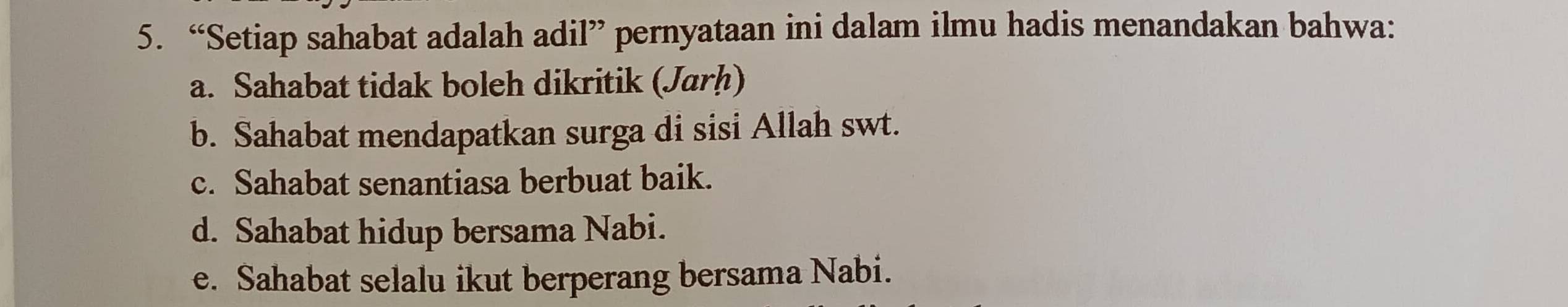 “Setiap sahabat adalah adil” pernyataan ini dalam ilmu hadis menandakan bahwa:
a. Sahabat tidak boleh dikritik (Jarḥ)
b. Sahabat mendapatkan surga di sisi Allah swt.
c. Sahabat senantiasa berbuat baik.
d. Sahabat hidup bersama Nabi.
e. Sahabat selalu ikut berperang bersama Nabi.