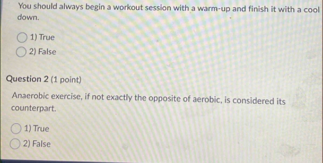 You should always begin a workout session with a warm-up and finish it with a cool
down.
1) True
2) False
Question 2 (1 point)
Anaerobic exercise, if not exactly the opposite of aerobic, is considered its
counterpart.
1) True
2) False