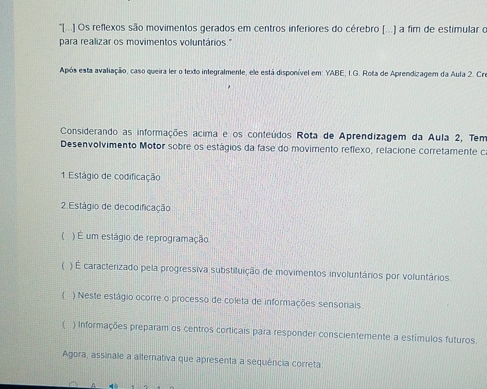 “[..] Os reflexos são movimentos gerados em centros inferiores do cérebro [...) a fim de estimular o
para realizar os movimentos voluntários."
Após esta avaliação, caso queira ler o texto integralmente, ele está disponível em: YABE, I.G. Rota de Aprendizagem da Aula 2. Cre
Considerando as informações acima e os conteúdos Rota de Aprendizagem da Aula 2, Tem
Desenvolvimento Motor sobre os estágios da fase do movimento reflexo, relacione corretamente ca
1. Estágio de codificação
2 Estágio de decodificação
( ) É um estágio de reprogramação
( ) É caracterizado pela progressiva substituição de movimentos involuntários por voluntários
( ) Neste estágio ocorre o processo de coleta de informações sensoriais.
( ) Informações preparam os centros corticais para responder conscientemente a estímulos futuros.
Agora, assinale a alternativa que apresenta a sequência correta