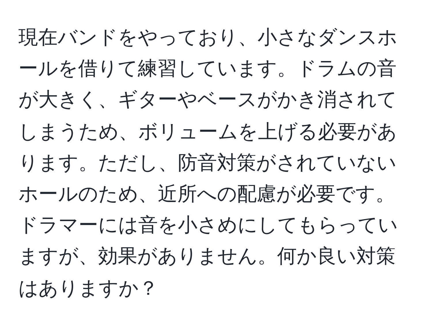 現在バンドをやっており、小さなダンスホールを借りて練習しています。ドラムの音が大きく、ギターやベースがかき消されてしまうため、ボリュームを上げる必要があります。ただし、防音対策がされていないホールのため、近所への配慮が必要です。ドラマーには音を小さめにしてもらっていますが、効果がありません。何か良い対策はありますか？