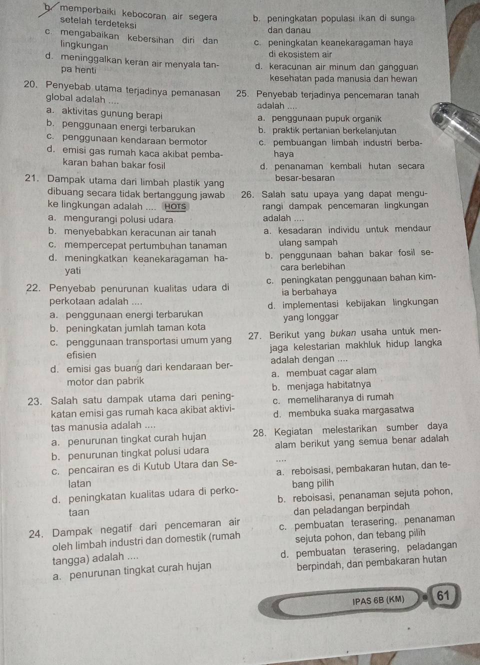 b memperbaiki kebocoran air segera b. peningkatan populasi ikan di sunga
setelah terdeteksi
dan danau
c. mengabaikan kebersihan diri dan c. peningkatan keanekaragaman haya
lingkungan
di ekosistem air
d. meninggalkan keran air menyala tan- d. keracunan air minum dan gangguan
pa henti
kesehatan pada manusia dan hewan
20. Penyebab utama terjadinya pemanasan 25. Penyebab terjadinya pencemaran tanah
global adalah ....
adalah ..
a. aktivitas gunung berapi
a. penggunaan pupuk organik
b. penggunaan energi terbarukan b. praktik pertanian berkelanjutan
c. penggunaan kendaraan bermotor c. pembuangan limbah industri berba-
d. emisi gas rumah kaca akibat pemba- haya
karan bahan bakar fosil d. penanaman kembali hutan secara
21. Dampak utama dari limbah plastik yang besar-besaran
dibuang secara tidak bertanggung jawab 26. Salah satu upaya yang dapat mengu-
ke lingkungan adalah .... HOTs rangi dampak pencemaran lingkungan
a. mengurangi polusi udara adalah ....
b. menyebabkan keracunan air tanah a. kesadaran individu untuk mendaun
c. mempercepat pertumbuhan tanaman ulang sampah
d. meningkatkan keanekaragaman ha- b. penggunaan bahan bakar fosil se-
yati cara berlebihan
22. Penyebab penurunan kualitas udara di c. peningkatan penggunaan bahan kim-
ia berbahaya
perkotaan adalah ....
d. implementasi kebijakan lingkungan
a. penggunaan energi terbarukan
yang longgar
b. peningkatan jumlah taman kota
c. penggunaan transportasi umum yang 27. Berikut yang bukan usaha untuk men-
efisien jaga kelestarian makhluk hidup langka
d. emisi gas buang dari kendaraan ber- adalah dengan ....
motor dan pabrik a. membuat cagar alam
b.menjaga habitatnya
23. Salah satu dampak utama dari pening- c. memeliharanya di rumah
katan emisi gas rumah kaca akibat aktivi- d. membuka suaka margasatwa
tas manusia adalah ....
a. penurunan tingkat curah hujan 28. Kegiatan melestarikan sumber daya
b. penurunan tingkat polusi udara alam berikut yang semua benar adalah
c. pencairan es di Kutub Utara dan Se- ...
a. reboisasi, pembakaran hutan, dan te-
latan bang pilih
d. peningkatan kualitas udara di perko-
b. reboisasi, penanaman sejuta pohon,
taan
dan peladangan berpindah
24. Dampak negatif dari pencemaran air c. pembuatan terasering,penanaman
oleh limbah industri dan domestik (rumah
sejuta pohon, dan tebang pilih
tangga) adalah ....
d. pembuatan terasering, peladangan
a. penurunan tingkat curah hujan
berpindah, dan pembakaran hutan
IPAS 6B (KM) 61