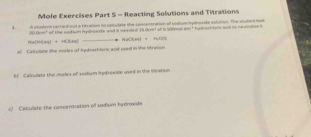 Mole Exercises Part 5 - Reacting Solutions and Titrations 
1. A student carried out a titration to calculate the concentration of sodium hydroxide solution. The student took
20.0cm^3 of the sodium hydroxide and it needed 15.0cm^3 of 0.500moldm^3 hydrochloric acid to neutralise it.
NaOH(aq)+HCl(aq) _ to NaCl(aq)+H_2O(l)
a) Calculate the moles of hydrochloric acid used in the titration 
b) Calculate the moles of sodium hydroxide used in the titration 
c) Calculate the concentration of sodium hydroxide