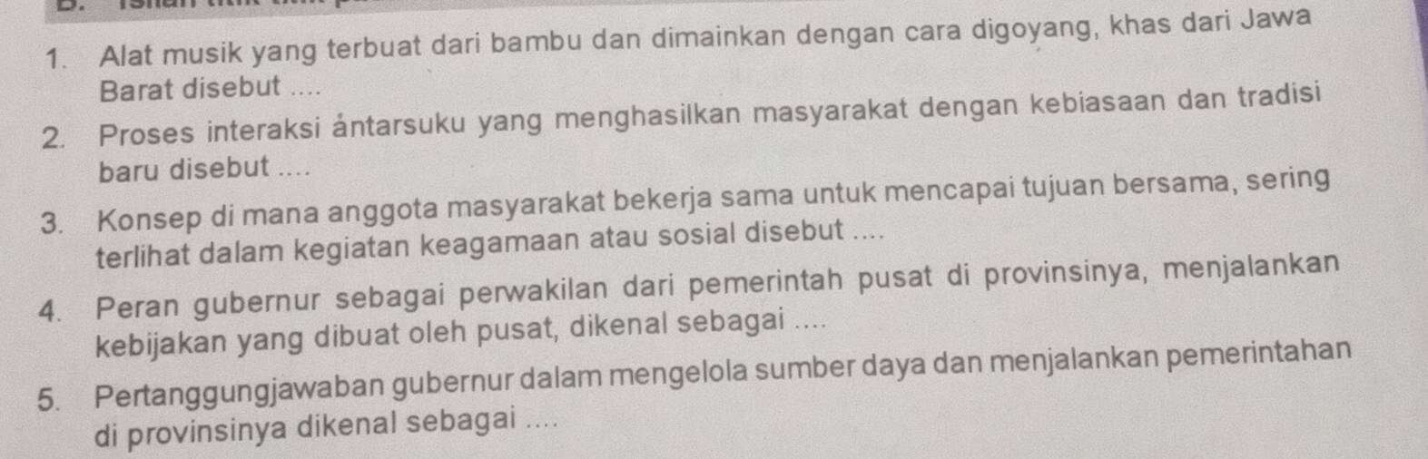 Alat musik yang terbuat dari bambu dan dimainkan dengan cara digoyang, khas dari Jawa 
Barat disebut .... 
2. Proses interaksi ántarsuku yang menghasilkan masyarakat dengan kebiasaan dan tradisi 
baru disebut .... 
3. Konsep di mana anggota masyarakat bekerja sama untuk mencapai tujuan bersama, sering 
terlihat dalam kegiatan keagamaan atau sosial disebut .... 
4. Peran gubernur sebagai perwakilan dari pemerintah pusat di provinsinya, menjalankan 
kebijakan yang dibuat oleh pusat, dikenal sebagai .... 
5. Pertanggungjawaban gubernur dalam mengelola sumber daya dan menjalankan pemerintahan 
di provinsinya dikenal sebagai ....