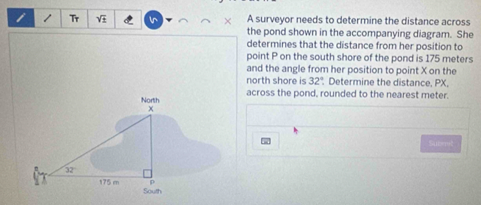 Tr sqrt(± ) A surveyor needs to determine the distance across
the pond shown in the accompanying diagram. She
determines that the distance from her position to
point P on the south shore of the pond is 175 meters
and the angle from her position to point X on the
north shore is 32° Determine the distance, PX,
across the pond, rounded to the nearest meter.
Submit