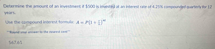 Determine the amount of an investment if $500 is invested at an interest rate of 4.25% compounded quarterly for 12
years.
Use the compound interest formula: A=P(1+ r/n )^nt
*"Round your answer to the nearest cent"*
567.61