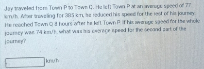 Jay traveled from Town P to Town Q. He left Town P at an average speed of 77
km/h. After traveling for 385 km, he reduced his speed for the rest of his journey. 
He reached Town Q 8 hours after he left Town P. If his average speed for the whole 
journey was 74 km/h, what was his average speed for the second part of the 
journey?
km/h