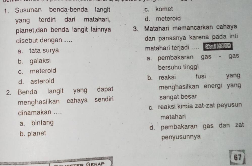 Susunan benda-benda langit c. komet
yang terdiri dari matahari, d. meteroid
planet,dan benda langit lainnya 3. Matahari memancarkan cahaya
disebut dengan .... dan panasnya karena pada inti
a. tata surya matahari terjadi .... Soa Ho S
b. galaksi a. pembakaran gas - gas
c. meteroid bersuhu tinggi
d. asteroid b. reaksi fusi yang
2. Benda langit yang dapat menghasilkan energi yang
menghasilkan cahaya sendiri sangat besar
dinamakan .... c. reaksi kimia zat-zat peyusun
a. bintang matahari
b. planet d. pembakaran gas dan zat
penyusunnya
67