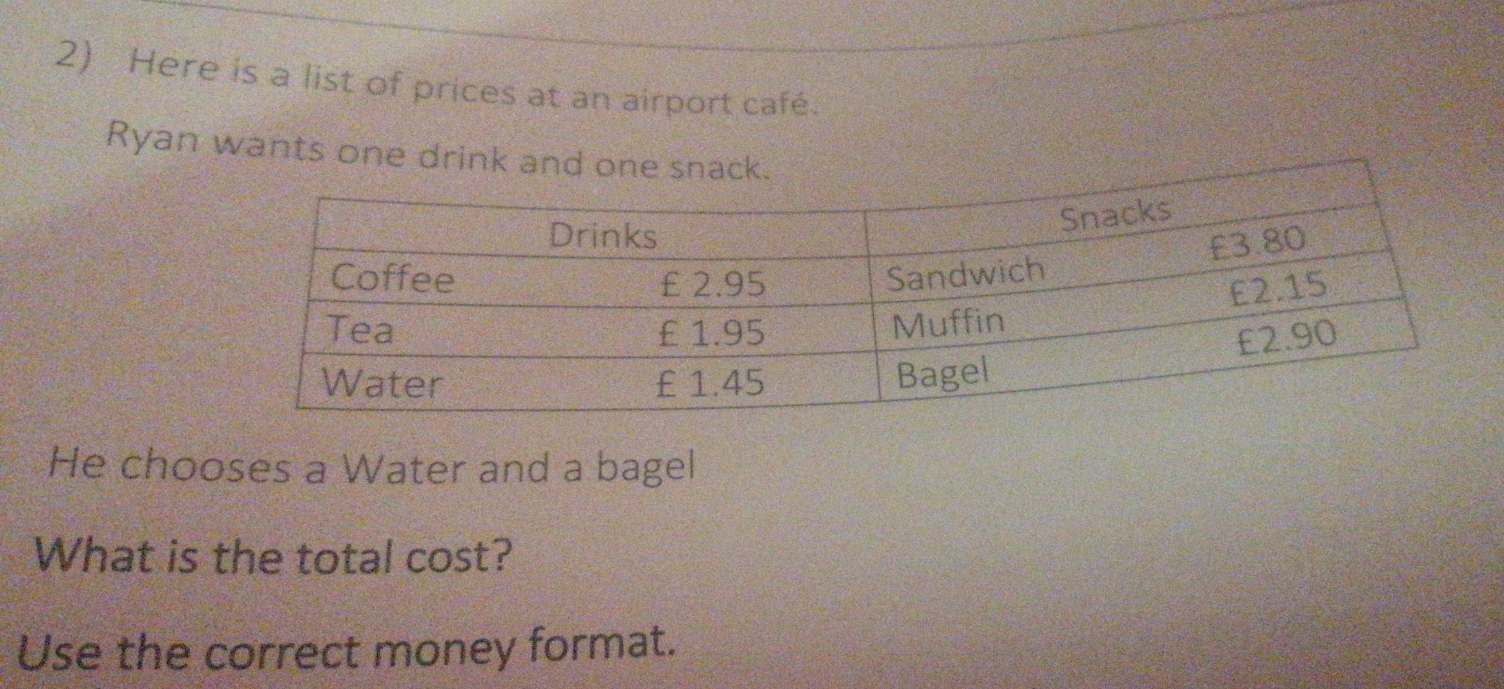 Here is a list of prices at an airport café. 
Ryan wants one drink and one snack. 
He chooses a Water and a bagel 
What is the total cost? 
Use the correct money format.