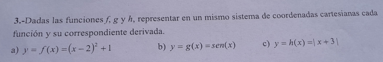 3.-Dadas las funciones f, g y h, representar en un mismo sistema de coordenadas cartesianas cada
función y su correspondiente derivada.
a) y=f(x)=(x-2)^2+1
b) y=g(x)=sen(x)
c) y=h(x)=|x+3|