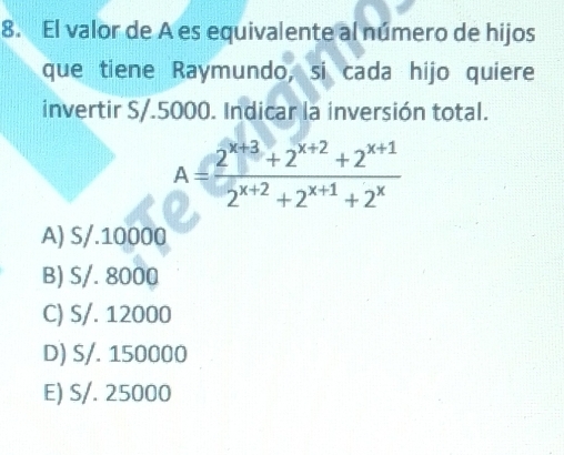 El valor de A es equivalente al número de hijos
que tiene Raymundo, si cada hijo quiere
invertir S/.5000. Indicar la inversión total.
A= (2^(x+3)+2^(x+2)+2^(x+1))/2^(x+2)+2^(x+1)+2^x 
A) S/.10000
B) S/. 8000
C) S/. 12000
D) S/. 150000
E) S/. 25000