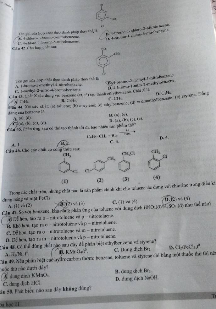 xuá
Hr
NO_1
à
B. 4-bromo-1- chloro-2-nitrobenzene
Tên gọi của hợp chất theo danh pháp thay thể lã
A. 4-chloro-1-bromo-3-nitrobenzene.
D. 4-bromo-1-chloro-6-nitrobenzene
C. 4-chloro-1-bromo-5-nitrobenzene.
Câu 42. Cho hợp chất sau:
NO_2
CH_3
Br
B. 4-bromo-2-methyl-1-nitrobenzene
Tên gọi của hợp chất theo danh pháp thay thể là
D. 4-bromo-1-nitro-2-methylbenzene
A. 1-bromo-3-methtyl-4-nitrobenzene
C. 1-methyl-2-nitro-4-bromobenzene
D.
Câu 43. Chất X tác dụng với benzene (xt,t°) tạo thành ethylbenzene. Chất X là C_2H_6.
A. C₂H₄ B. C_2H_2. C. CH_4.
Cầu 44. Xét các chất: (a) tolue 1 O-X ylene; (c) ethylbenzene; (d) m-dimethylbenzene; (e) styrene. Đồng
dāng của benzene là
A. (a), (d). B. (a),(e).
C (a), (b), (c), (d). D. (a),(b),(c),(e).
Câu 45. Phản ứng sau có thể tạo thành tối đa bao nhiêu sản phẩm thể?
C_6H_5-CH_3+Br_2xrightarrow H,
A. 1. B. 2 C. 3. D. 4.
Câu 46. Cho các chất có công thức sau:
CH_3
CH_2Cl CH_3
CH_3
Cl
Cl Cl
(1) (2) (3) (4)
Trong các chất trên, những chất nào là sản phẩm chính khi cho toluene tác dụng với chlorine trong điều ki
đung nóng và mặt FeCl
A. (1) và (2) B. (2) và (3) C. (1) và (4) D. (2) và (4)
Câu 47. So với benzene, khả năng phản ứng của toluene với dung dịch HNO₃(đ)/H₂SO₄ (đ) như thế nào?
A Dễ hơn, tạo ra o - nitrotoluene và p - nitrotoluene.
B. Khó hơn, tạo ra o - nitrotoluene và p - nitrotoluene.
C. Dễ hơn, tạo ra o - nitrotoluene và m - nitrotoluene.
D. Dễ hơn, tạo ra m - nitrotoluene và p - nitrotoluene.
Câu 48. Có thể dùng chất nào sau đây để phân biệt ethylbenzene và styrene?
A. H_2/Ni,t^0. B. KMnO_4/t^0. C. Dung dịch Br₂. D. Cl_2/FeCl_3,t^0.
Câu 49. Nếu phân biệt các hydrocarbon thơm: benzene, toluene và styrene chi bằng một thuốc thử thì nết
huốc thử nào dưới đây?
A. dung dịch KMnO₄. B. dung dịch Br₂.
C. dung dịch HCl. D. dung djch NaOH.
Sâu 50. Phát biểu nào sau đây không đúng?
T
6a học 11