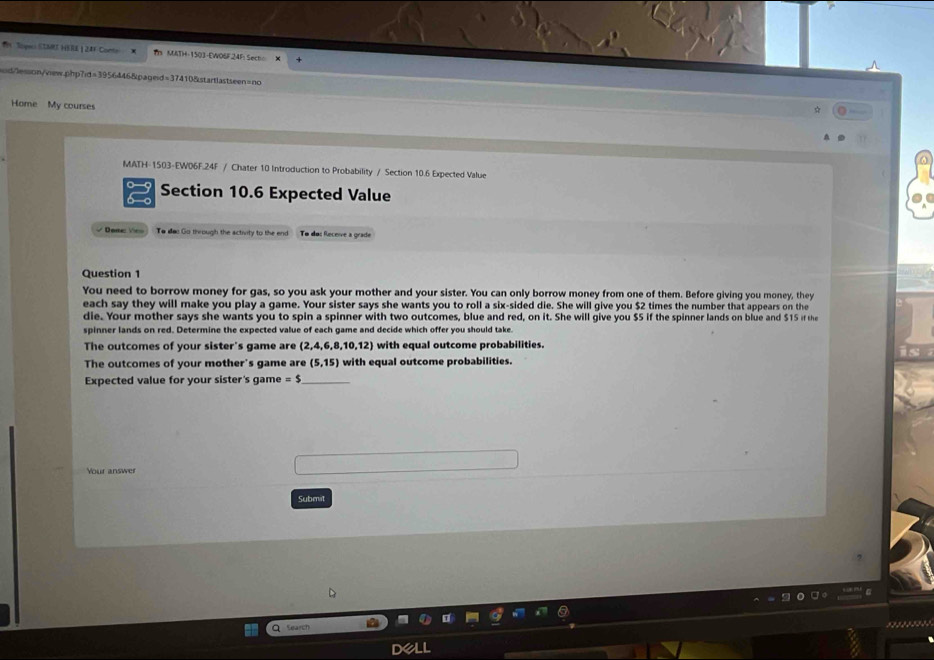 Th Tope STMS HSBE | 24r Conte h MATH-1503-EWO6F24F: Secto 
oiid/lesson/view.php7id=3956446&pageid=374108startlastseen=no 
Home My courses 
MATH-1503-EW06F.24F / Chater 10 Introduction to Probability / Section 10.6 Expected Value 
0 9 Section 10.6 Expected Value 
√ Done V To das Go through the activity to the end To dos Receie a grade 
Question 1 
You need to borrow money for gas, so you ask your mother and your sister. You can only borrow money from one of them. Before giving you money, they 
each say they will make you play a game. Your sister says she wants you to roll a six-sided die. She will give you $2 times the number that appears on the 
die. Your mother says she wants you to spin a spinner with two outcomes, blue and red, on it. She will give you $5 if the spinner lands on blue and $15 ir the 
spinner lands on red. Determine the expected value of each game and decide which offer you should take 
The outcomes of your sister's game are (2,4,6,8,10,12) with equal outcome probabilities. 
The outcomes of your mother's game are (5,15) with equal outcome probabilities. 
Expected value for your sister's game =$ _ 
Your answer 
Submrt 
Q Search