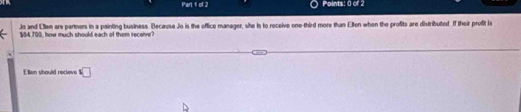 Jo and Elen are partners in a painting business. Because Jo is the office manager, she is to receive one-third more than Ellen when the profits are distributed. If their profit is
$04,700, how much should each of them receive? 
Ellen should recleve $□