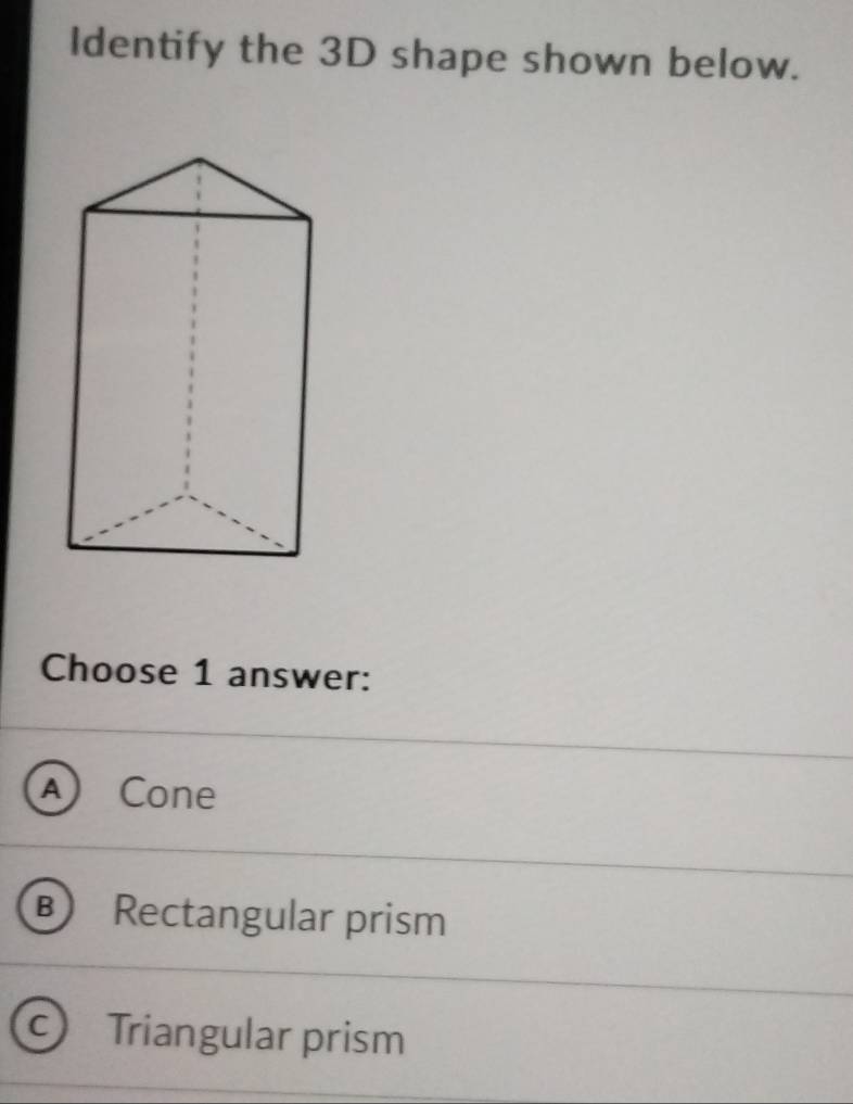 Identify the 3D shape shown below.
Choose 1 answer:
a Cone
B ) Rectangular prism
Triangular prism