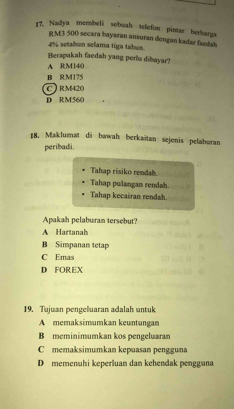 Nadya membeli sebuah telefon pintar berharga
RM3 500 secara bayaran ansuran dengan kadar faedah
4% setahun selama tiga tahun.
Berapakah faedah yang perlu dibayar?
A RM140
B RM175
C) RM420
D RM560
18. Maklumat di bawah berkaitan sejenis pelaburan
peribadi.
Tahap risiko rendah.
Tahap pulangan rendah.
Tahap kecairan rendah.
Apakah pelaburan tersebut?
A Hartanah
B Simpanan tetap
C Emas
D FOREX
19. Tujuan pengeluaran adalah untuk
A memaksimumkan keuntungan
B meminimumkan kos pengeluaran
C memaksimumkan kepuasan pengguna
D memenuhi keperluan dan kehendak pengguna