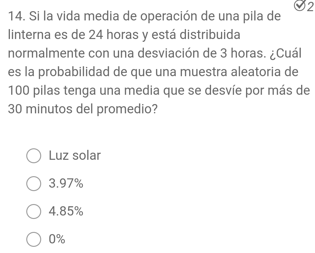 2
14. Si la vida media de operación de una pila de
linterna es de 24 horas y está distribuida
normalmente con una desviación de 3 horas. ¿Cuál
es la probabilidad de que una muestra aleatoria de
100 pilas tenga una media que se desvíe por más de
30 minutos del promedio?
Luz solar
3.97%
4.85%
0%