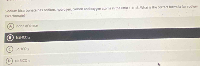 Sodium bicarbonate has sodium, hydrogen, carbon and oxygen atoms in the ratio 1:1:1:3. What is the correct formula for sodium
bicarbonate?
A ) none of these
B NaHCO ₃
C SoHCO_3
D NaBiCO_3