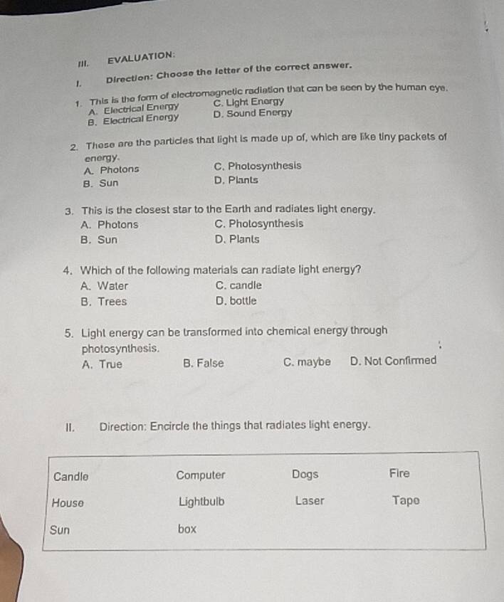 EVALUATION:
1. Direction: Choose the letter of the correct answer.
1. This is the form of electromagnetic radiation that can be seen by the human eye.
A. Electrical Energy C. Light Enorgy
B. Electrical Energy D. Sound Energy
2. These are the particles that light is made up of, which are like tiny packets of
energy.
A. Photons C. Pholosynthesis
B. Sun D. Plants
3. This is the closest star to the Earth and radiates light energy.
A. Photons C. Pholosynthesis
B. Sun D. Plants
4. Which of the following materials can radiate light energy?
A. Water C. candle
B. Trees D. bottle
5. Light energy can be transformed into chemical energy through
photosynthesis.
A. True B. False C. maybe D. Not Confirmed
II. Direction: Encircle the things that radiates light energy.