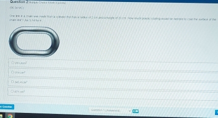 cea wir =
(DG D4 MC)
One link in a chain iwis mede from a cylinder that his a radius of 2 cn and a height of 20 crr. Howe mach plssic coating would be neesed to coal the surtace of the
Lrr l kể 1 tu n
251200^2
814m^2
345.4cm^2
an^2
== Questa Quetton 1 (A sewt 1c4)