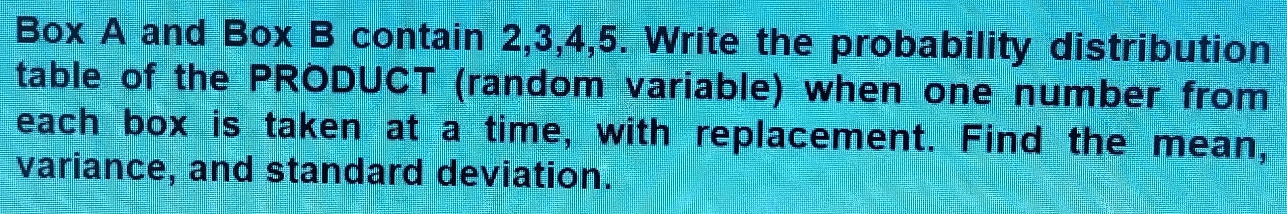 Box A and Box B contain 2, 3, 4, 5. Write the probability distribution 
table of the PRODUCT (random variable) when one number from 
each box is taken at a time, with replacement. Find the mean, 
variance, and standard deviation.