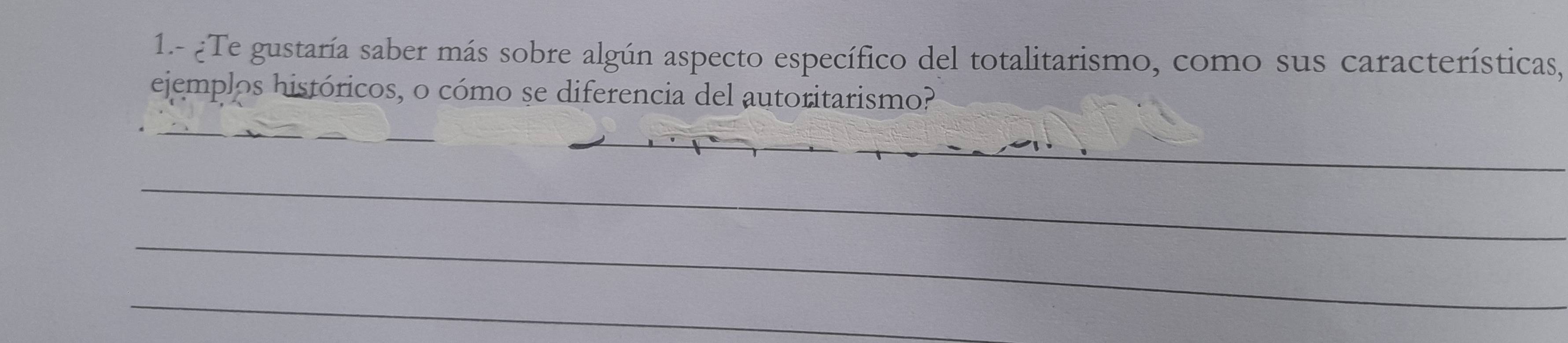 1.- ¿Te gustaría saber más sobre algún aspecto específico del totalitarismo, como sus características, 
ejemplos históricos, o cómo se diferencia del autoritarismo? 
_ 
_ 
_ 
_ 
_ 
_