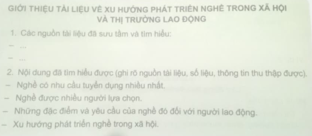 GIớI THIệU TảI LIệU VÈ XU HưỚNG PHÁT TRIÊN NGHÊ TRONG Xã Hội 
VÀ THị TRƯỜNG LAO ĐỘNG 
1. Các nguồn tài liệu đã sưu tầm và tìm hiểu: 
.., 
. 
2. Nội dung đã tìm hiểu được (ghi rõ nguồn tài liệu, số liệu, thông tin thu thập được). 
- Nghề có nhu cầu tuyển dụng nhiều nhất. 
- Nghề được nhiều người lựa chọn. 
- Những đặc điểm và yêu cầu của nghề đó đối với người lao động. 
— Xu hướng phát triển nghề trong xã hội.