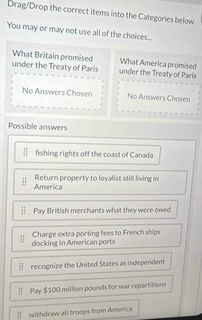 Drag/Drop the correct items into the Categories below.
You may or may not use all of the choices...
What Britain promised What America promised
under the Treaty of Paris under the Treaty of Paris
No Answers Chosen No Answers Chosen
Possible answers
fshing rights off the coast of Canada
Return property to loyalist still living in
America
Pay British merchants what they were owed
Charge extra porting fees to French ships
docking in American ports
recognize the United States as independent
Pay $100 million pounds for war repartitions
withdraw all troops from America