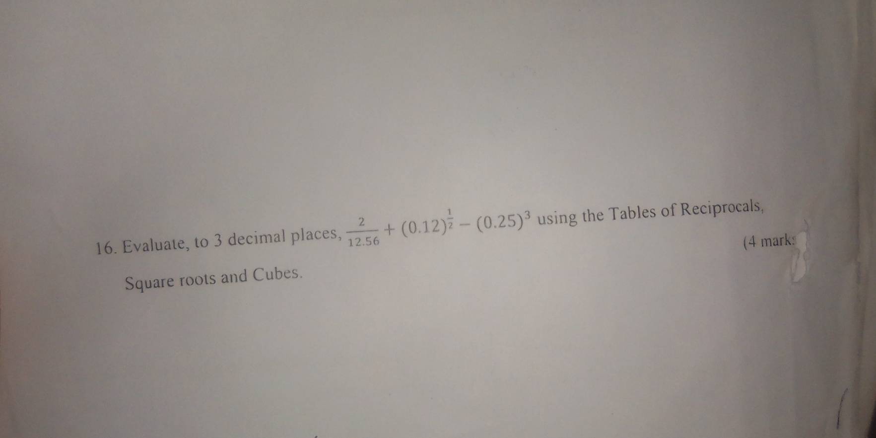 Evaluate, to 3 decimal places,  2/12.56 +(0.12)^ 1/2 -(0.25)^3 using the Tables of Reciprocals, 
Square roots and Cubes. (4 marks