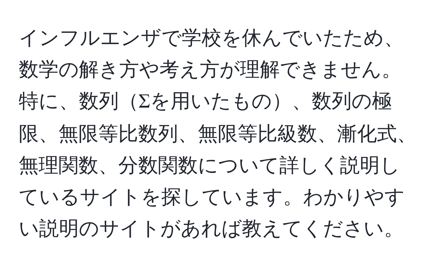 インフルエンザで学校を休んでいたため、数学の解き方や考え方が理解できません。特に、数列Σを用いたもの、数列の極限、無限等比数列、無限等比級数、漸化式、無理関数、分数関数について詳しく説明しているサイトを探しています。わかりやすい説明のサイトがあれば教えてください。