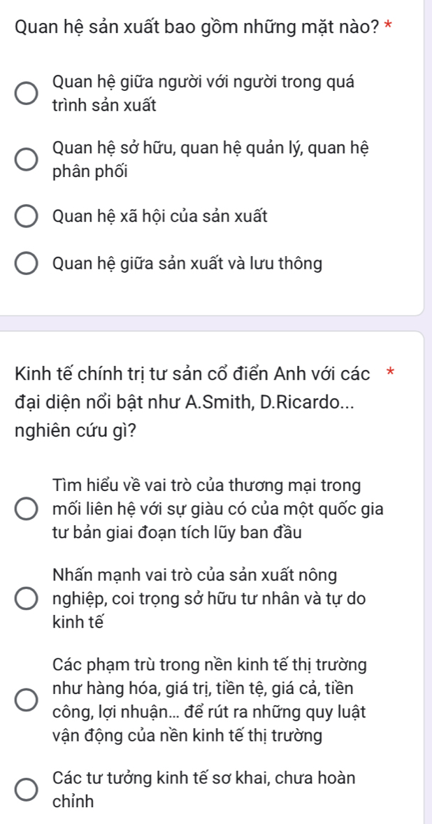 Quan hệ sản xuất bao gồm những mặt nào? *
Quan hệ giữa người với người trong quá
trình sản xuất
Quan hệ sở hữu, quan hệ quản lý, quan hệ
phân phối
Quan hệ xã hội của sản xuất
Quan hệ giữa sản xuất và lưu thông
Kinh tế chính trị tư sản cổ điển Anh với các*
đại diện nổi bật như A.Smith, D.Ricardo...
nghiên cứu gì?
Tìm hiểu về vai trò của thương mại trong
mối liên hệ với sự giàu có của một quốc gia
tư bản giai đoạn tích lũy ban đầu
Nhấn mạnh vai trò của sản xuất nông
nghiệp, coi trọng sở hữu tư nhân và tự do
kinh tế
Các phạm trù trong nền kinh tế thị trường
như hàng hóa, giá trị, tiền tệ, giá cả, tiền
công, lợi nhuận... để rút ra những quy luật
vận động của nền kinh tế thị trường
Các tư tưởng kinh tế sơ khai, chưa hoàn
chỉnh