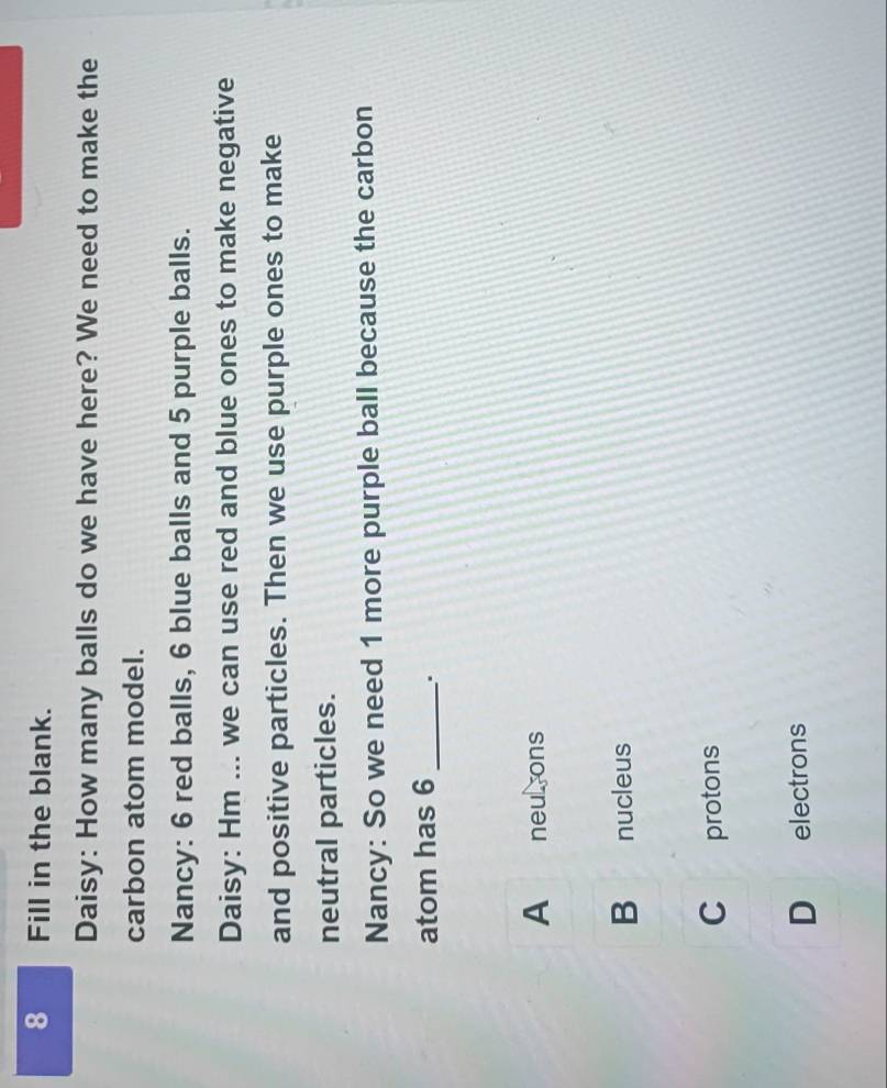 Fill in the blank.
Daisy: How many balls do we have here? We need to make the
carbon atom model.
Nancy: 6 red balls, 6 blue balls and 5 purple balls.
Daisy: Hm ... we can use red and blue ones to make negative
and positive particles. Then we use purple ones to make
neutral particles.
Nancy: So we need 1 more purple ball because the carbon
atom has 6 _ .
A neu ons
B nucleus
C protons
D electrons