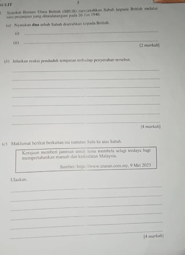 SULIT 3 
Syarikat Borneo Utara British (SBUB) menyerahkan Sabah kepada British melalui 
satu perjanjian yang ditandatangani pada 26 Jun 1946. 
(@) Nyatakan dun sebab Sabah diserahkan kepada British. 
(i) 
_ 
_ 
(ii) [2 markah] 
(b) Jelaskan reaksi penduduk tempatan terhadap penyerahan tersebut. 
_ 
_ 
_ 
_ 
_ 
_ 
_ 
[4 markah] 
(c) Maklumat berikut berkaitan isu tuntutan Sulu ke atas Sabah. 
Kerajaan memberi jaminan untuk terus membela selagi terdaya bagi 
mempertahankan maruah dan kedaulatan Malaysia. 
Sumber: https://www.utusan.com.my, 9 Mei 2023 
Ulaskan. 
_ 
_ 
_ 
_ 
_ 
_ 
[4 markah]