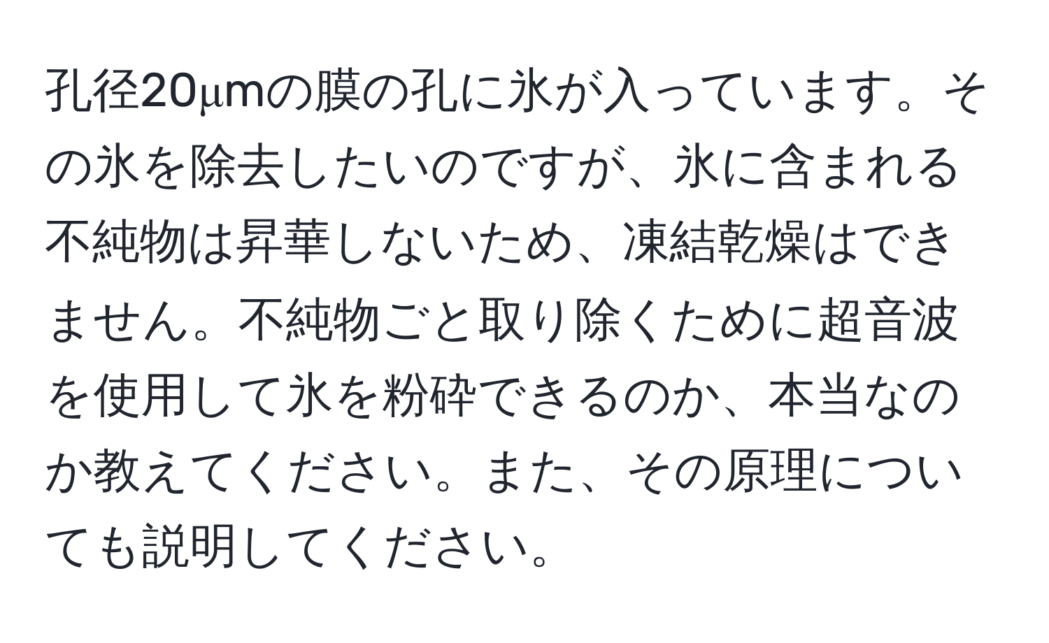 孔径20μmの膜の孔に氷が入っています。その氷を除去したいのですが、氷に含まれる不純物は昇華しないため、凍結乾燥はできません。不純物ごと取り除くために超音波を使用して氷を粉砕できるのか、本当なのか教えてください。また、その原理についても説明してください。