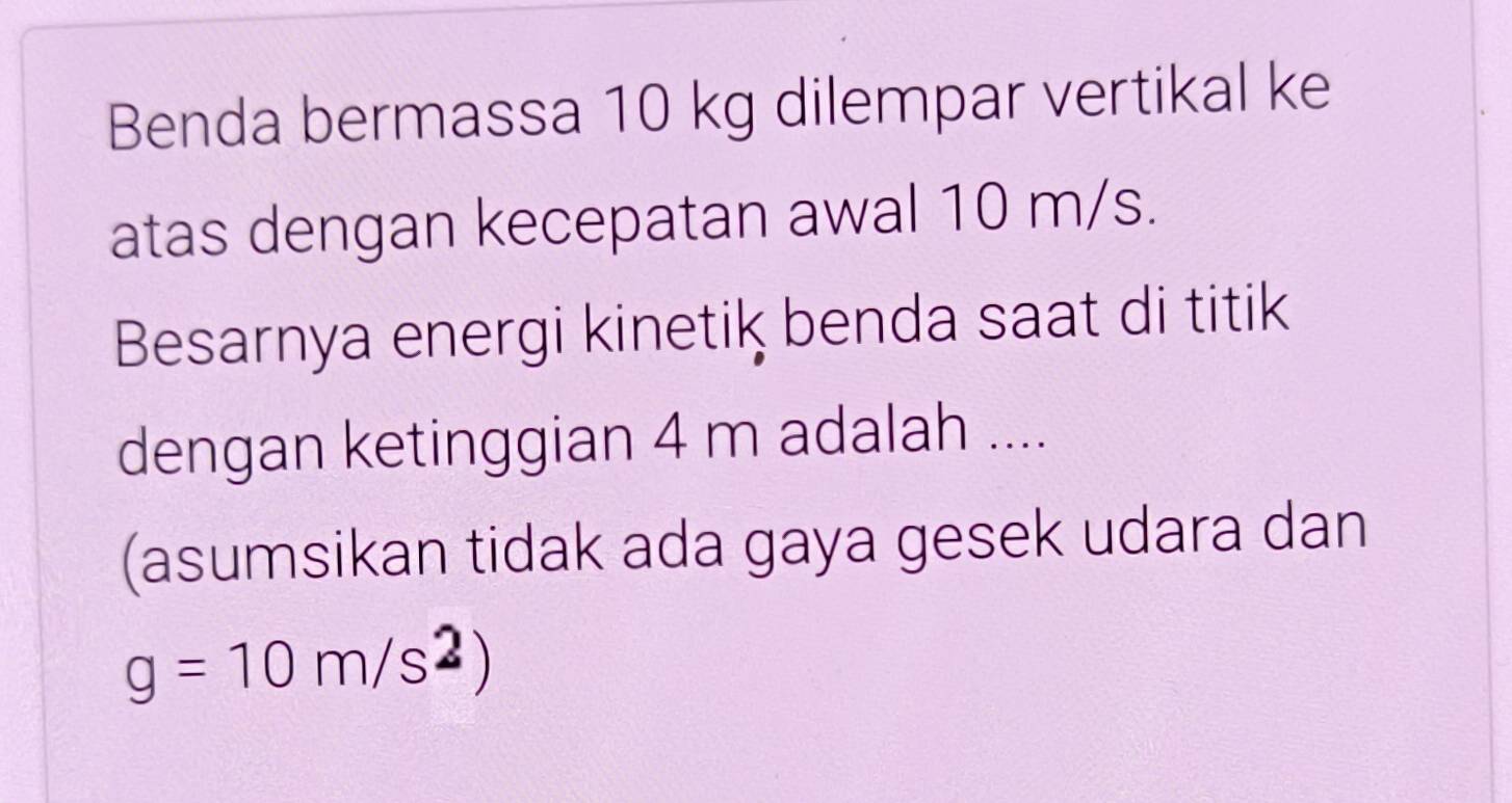 Benda bermassa 10 kg dilempar vertikal ke 
atas dengan kecepatan awal 10 m/s. 
Besarnya energi kinetik benda saat di titik 
dengan ketinggian 4 m adalah .... 
(asumsikan tidak ada gaya gesek udara dan
g=10m/s^2)