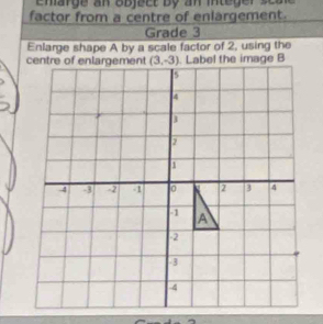 emarge an o  b  jec t   b y   an inte ge r    s e 
factor from a centre of enlargement.
Grade 3
Enlarge shape A by a scale factor of 2, using the