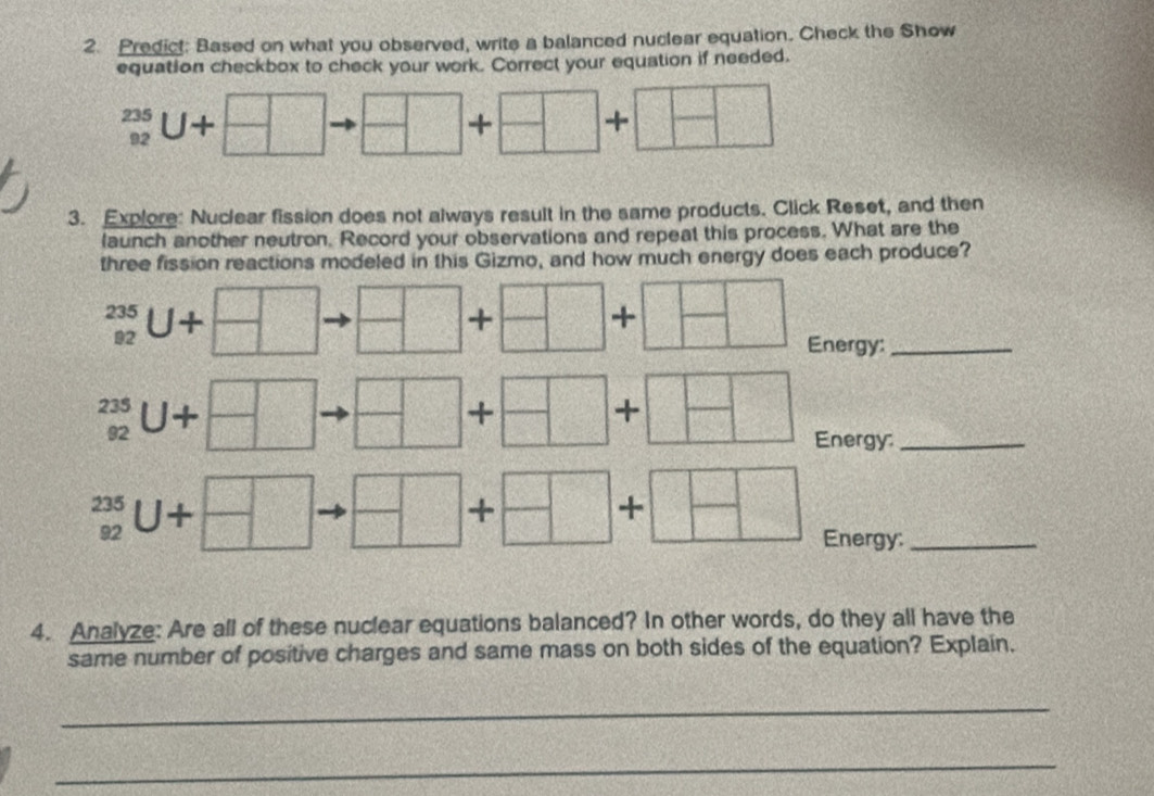 Predict: Based on what you observed, write a balanced nuclear equation. Check the Show 
equation checkbox to check your work. Correct your equation if needed.
_(92)^(235)U+
+ + 
3. Explore: Nuclear fission does not always result in the same products. Click Reset, and then 
launch another neutron. Record your observations and repeat this process. What are the 
three fission reactions modeled in this Gizmo, and how much energy does each produce?
_(92)^(235)U+
+ + 
Energy:_
beginarrayr 235 92endarray U+
+ 
+ 
Energy:_
beginarrayr 235 92endarray U+
+ 
+ 
Energy:_ 
4. Analyze: Are all of these nuclear equations balanced? In other words, do they all have the 
same number of positive charges and same mass on both sides of the equation? Explain. 
_ 
_