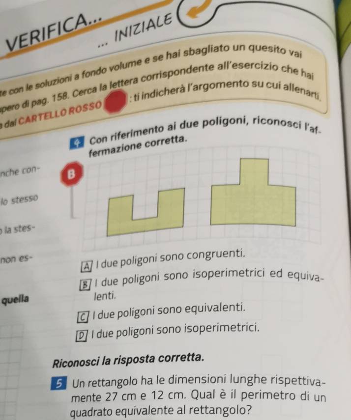 VERIFICA...
,.. INIZIALE
de con le soluzioni a fondo volume e se hai sbagliato un quesito vai
pero di pag. 158. Cerca la lettera corrispondente all'esercizio che hai
: ti indicherà l’argomento su cui allenarti.
l C RTELLO ROSSO
Con riferimento ai due poligoni, riconosci l'af-
fermazione corretta.
nche con-
B
lo stesso
la stes-
non es-
A I due poligoni sono congruenti.
[§] I due poligoni sono isoperimetrici ed equiva
quella lenti.
c I due poligoni sono equivalenti.
I due poligoni sono isoperimetrici.
Riconosci la risposta corretta.
5 Un rettangolo ha le dimensioni lunghe rispettiva-
mente 27 cm e 12 cm. Qual è il perimetro di un
quadrato equivalente al rettangolo?