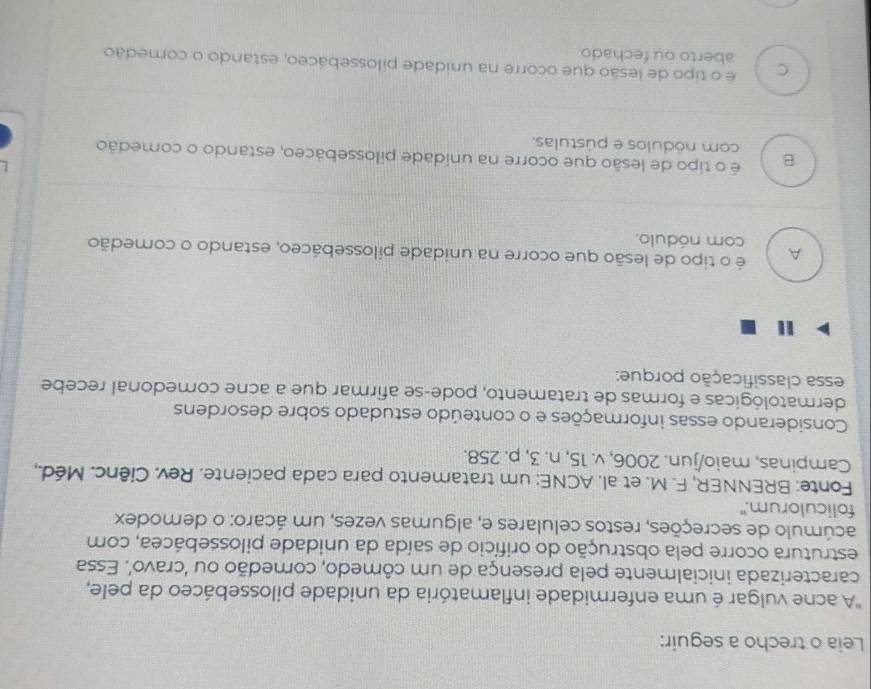 Leia o trecho a seguir:
'A acne vulgar é uma enfermidade inflamatória da unidade pilossebáceo da pele,
caracterizada inicialmente pela presença de um cômedo, comedão ou ‘cravo’. Essa
estrutura ocorre pela obstrução do orifício de saída da unidade pilossebácea, com
acúmulo de secreções, restos celulares e, algumas vezes, um ácaro: o demodex
foliculorum."
Fonte: BRENNER, F. M. et al. ACNE: um tratamento para cada paciente. Rev. Ciênc. Méd.,
Campinas, maio/jun. 2006, v. 15, n. 3, p. 258.
Considerando essas informações e o conteúdo estudado sobre desordens
dermatológicas e formas de tratamento, pode-se afirmar que a acne comedonal recebe
essa classificação porque:
A é o tipo de lesão que ocorre na unidade pilossebáceo, estando o comedão
com nódulo.

B é o tipo de lesão que ocorre na unidade pilossebáceo, estando o comedão
com nódulos e pústulas.
C é o tipo de lesão que ocorre na unidade pilossebáceo, estando o comedão
aberto ou fechado