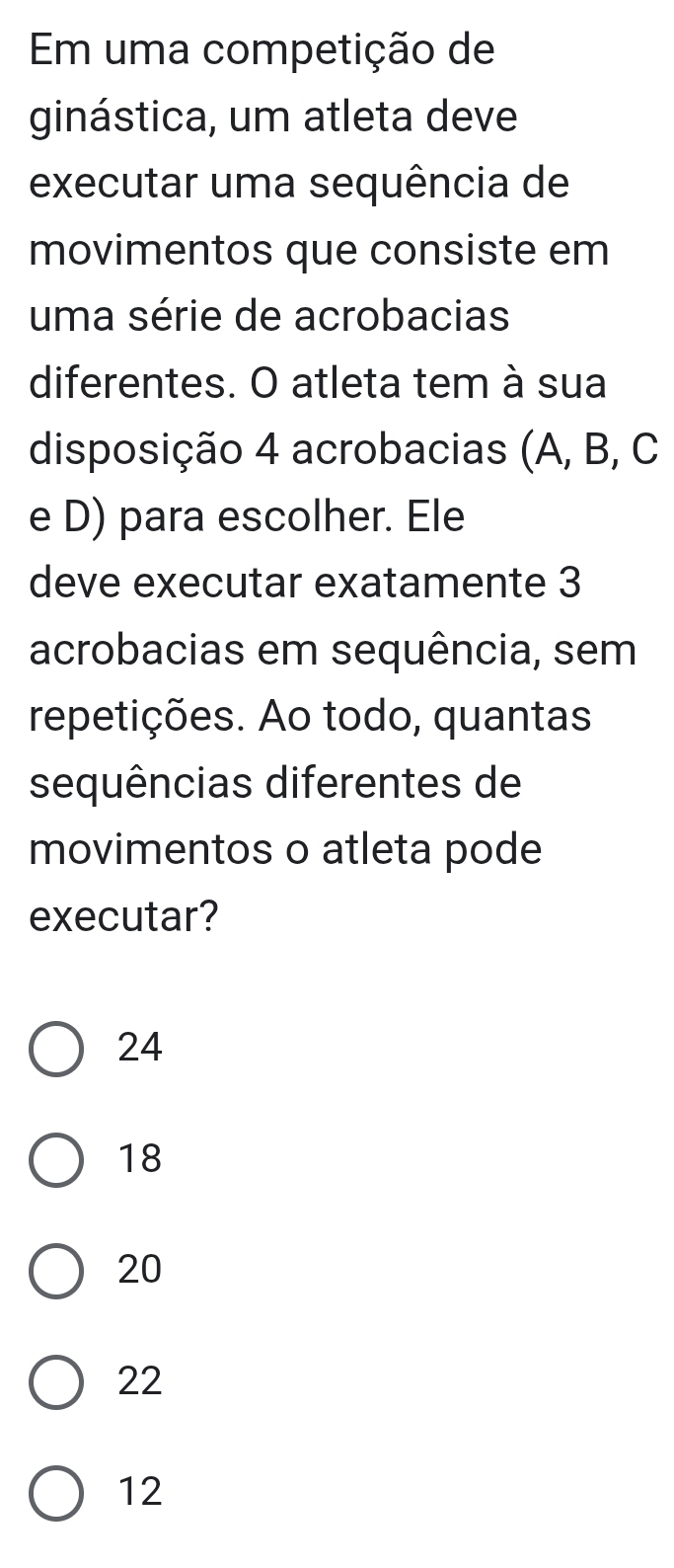 Em uma competição de
ginástica, um atleta deve
executar uma sequência de
movimentos que consiste em
uma série de acrobacias
diferentes. O atleta tem à sua
disposição 4 acrobacias (A, B, C
e D) para escolher. Ele
deve executar exatamente 3
acrobacias em sequência, sem
repetições. Ao todo, quantas
sequências diferentes de
movimentos o atleta pode
executar?
24
18
20
22
12