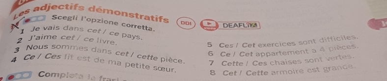 Les adjectifs démonstratifs DDI DEAFLI 
Scegli l'opzione corretta. 
I Je vais dans cet / ce pays. 
2 J'aime cet / ce livre. 
5 Ces / Cet exercices sont difficiles. 
6 Ce / Cet appartement a 4 pièces. 
3 Nous sommes dans cet / cette pièce 7 Cette ! Ces chaises sont vertes. 
4 Ce / Ces lit est de ma petite sœur. 
8 Cet! Cette armoire est grande. 
Completa le frasi