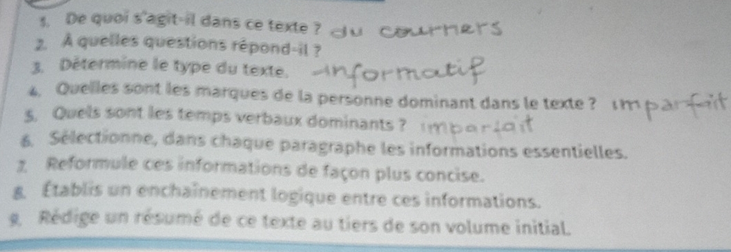 De quoi s'agit-il dans ce texte ? 
2. A quelles questions répond-il ? 
3. Détermine le type du texte. 
4. Quelles sont les marques de la personne dominant dans le texte ? 
s. Quels sont les temps verbaux dominants ? 
6. Sélectionne, dans chaque paragraphe les informations essentielles. 
1 Reformule ces informations de façon plus concise. 
g Établis un enchaînement logique entre ces informations. 
g Rédige un résumé de ce texte au tiers de son volume initial.