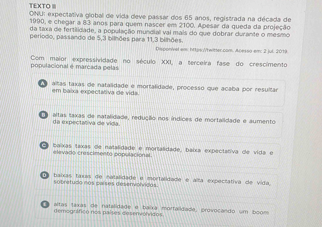 TEXTO II
ONU: expectativa global de vida deve passar dos 65 anos, registrada na década de
1990, e chegar a 83 anos para quem nascer em 2100. Apesar da queda da projeção
da taxa de fertilidade, a população mundial vai mais do que dobrar durante o mesmo
período, passando de 5, 3 bilhões para 11, 3 bilhões.
Disponível em: https://twitter.com. Acesso em: 2 jul. 2019.
Com maior expressividade no século XXI, a terceira fase do crescimento
populacional é marcada pelas
A altas taxas de natalidade e mortalidade, processo que acaba por resultar
em baixa expectativa de vida.
B) altas taxas de natalidade, redução nos índices de mortalidade e aumento
da expectativa de vida.
c baixas taxas de natalidade e mortalidade, baixa expectativa de vida e
elevado crescimento populacional.
D baixas taxas de natalidade e mortalidade e alta expectativa de vida,
sobretudo nos países desenvolvidos.
E altas taxas de natalidade e baixa mortalidade, provocando um boom
demográfico nos países desenvolvidos.