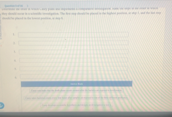 Determne the order in which Casey plans and implements a comparative invesugation. Kank the steps in the oroer in which
, they should occur in a scientific investigation. The first step should be placed in the highest position, at step 1, and the last step
should be placed in the lowest position, at step 6.
1.
2.
3.
4.
5.
6.
Anower Bask
Casey vanchules thas the death phase occurs soonest after the bacteria are exposed to levothoscis.
Casoy takes bacterial counts every four hours after samples are expred to one of the there diffenese muidioties.
L Casey develops a scienidic hypothesis and desigrs un investigation to sest in