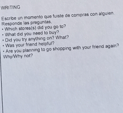 WRITING 
Escribe un momento que fuiste de compras con alguien. 
Responde las preguntas, 
• Which stores(s) did you go to? 
What did you need to buy? 
Did you try anything on? What? 
Was your friend helpful? 
Are you planning to go shopping with your friend again? 
Why/Why not?