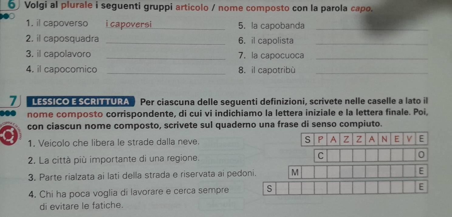 Volgi al plurale i seguenti gruppi articolo / nome composto con la parola capo. 
1. il capoverso i capoversi_ 5. la capobanda_ 
2. il caposquadra _6. il capolista_ 
3. il capolavoro _7. la capocuoca_ 
4. il capocomico _8. il capotribù_ 
7 LESSICO E SCRITTURA Per ciascuna delle seguenti definizioni, scrivete nelle caselle a lato il 
nome composto corrispondente, di cui vi indichiamo la lettera iniziale e la lettera finale. Poi, 
con ciascun nome composto, scrivete sul quaderno una frase di senso compiuto. 
1. Veicolo che libera le strade dalla neve. 
S P A Z Z A N E V E 
2. La città più importante di una regione. C 0 
3. Parte rialzata ai lati della strada e riservata ai pedoni. M 
E 
S 
4. Chi ha poca voglia di lavorare e cerca sempre E 
di evitare le fatiche.