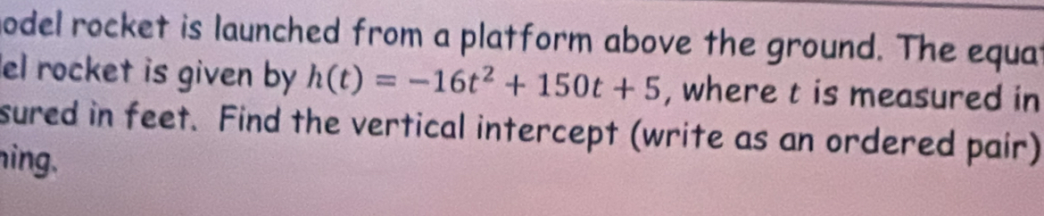 model rocket is launched from a platform above the ground. The equat 
el rocket is given by h(t)=-16t^2+150t+5 , where t is measured in 
sured in feet. Find the vertical intercept (write as an ordered pair) 
ing.