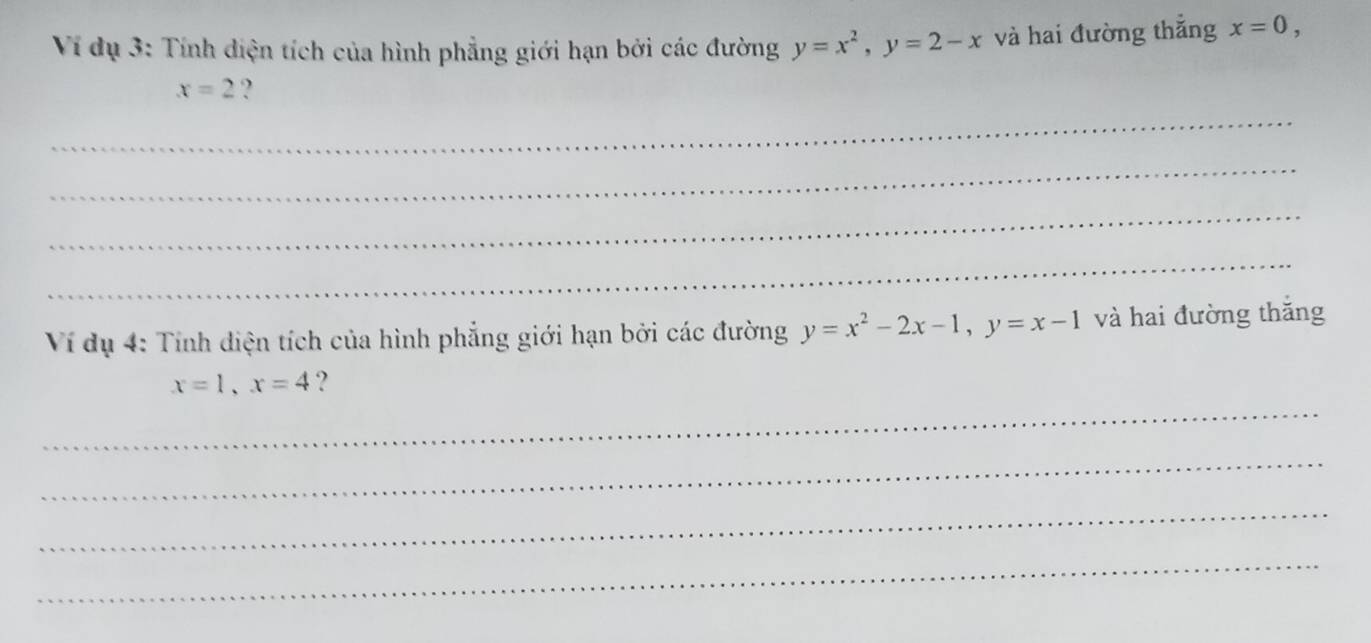 Ví dụ 3: Tính diện tích của hình phẳng giới hạn bởi các đường y=x^2, y=2-x và hai đường thắng x=0,
x=2 ? 
_ 
_ 
_ 
_ 
Ví dụ 4: Tính diện tích của hình phẳng giới hạn bởi các đường y=x^2-2x-1, y=x-1 và hai đường thắng
x=1, x=4 ? 
_ 
_ 
_ 
_